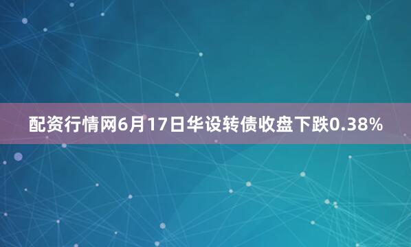 配资行情网6月17日华设转债收盘下跌0.38%