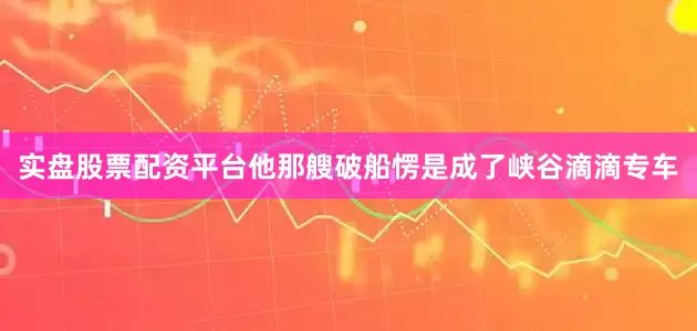 实盘股票配资平台他那艘破船愣是成了峡谷滴滴专车