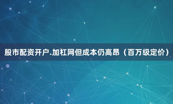 股市配资开户.加杠网但成本仍高昂（百万级定价）