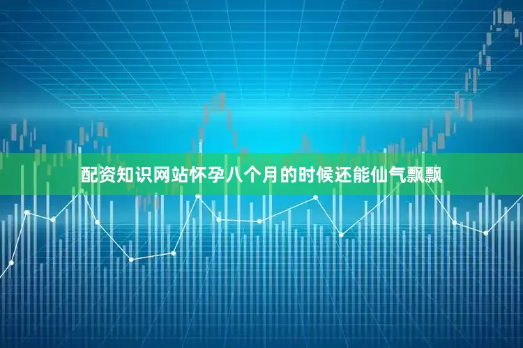 配资知识网站怀孕八个月的时候还能仙气飘飘