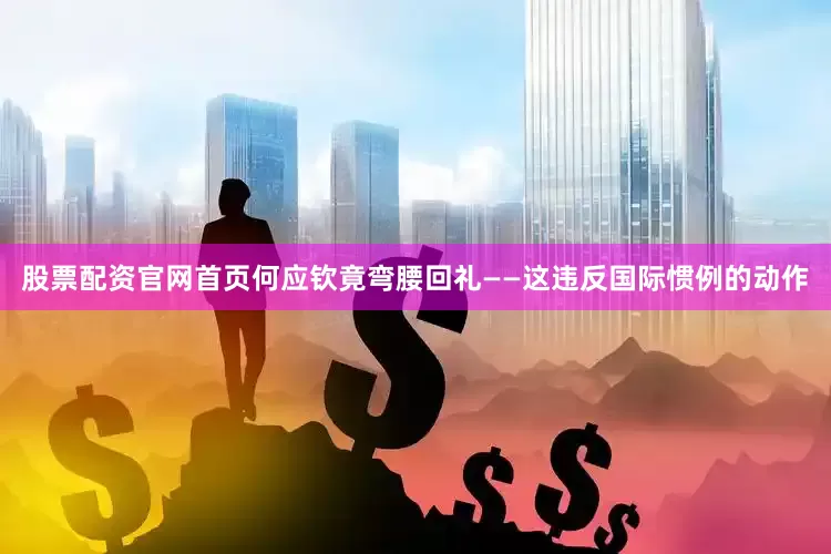 股票配资官网首页何应钦竟弯腰回礼——这违反国际惯例的动作